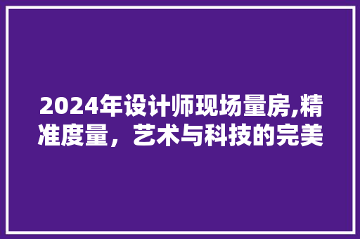 2024年设计师现场量房,精准度量，艺术与科技的完美融合