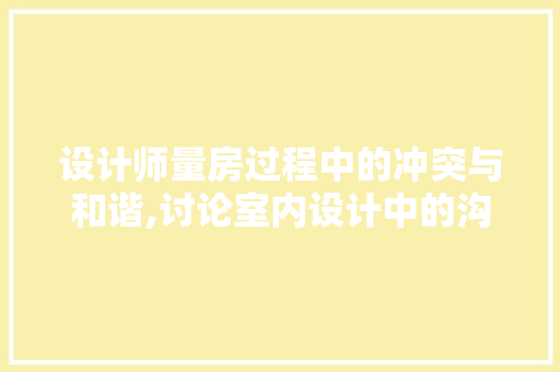 设计师量房过程中的冲突与和谐,讨论室内设计中的沟通艺术