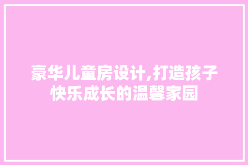 豪华儿童房设计,打造孩子快乐成长的温馨家园
