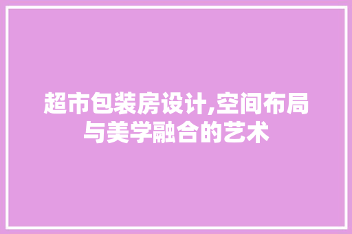 超市包装房设计,空间布局与美学融合的艺术
