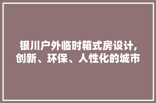 银川户外临时箱式房设计,创新、环保、人性化的城市空间解决方法