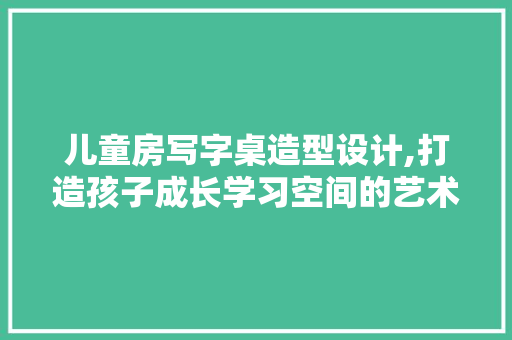 儿童房写字桌造型设计,打造孩子成长学习空间的艺术