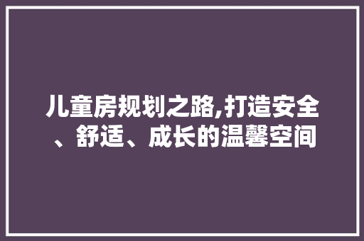 儿童房规划之路,打造安全、舒适、成长的温馨空间