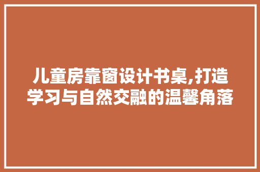 儿童房靠窗设计书桌,打造学习与自然交融的温馨角落