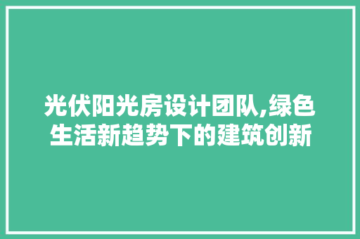 光伏阳光房设计团队,绿色生活新趋势下的建筑创新