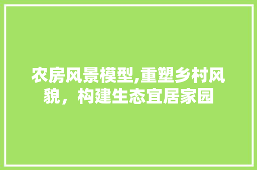 农房风景模型,重塑乡村风貌，构建生态宜居家园