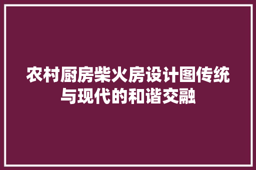 农村厨房柴火房设计图传统与现代的和谐交融