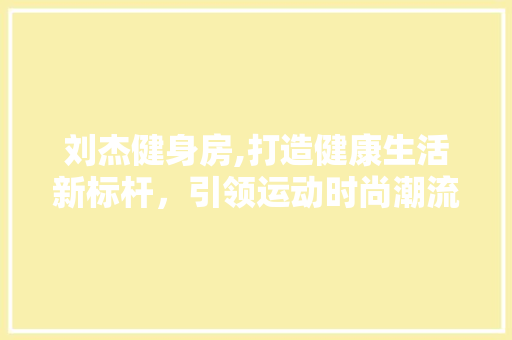 刘杰健身房,打造健康生活新标杆，引领运动时尚潮流