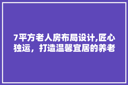 7平方老人房布局设计,匠心独运，打造温馨宜居的养老空间