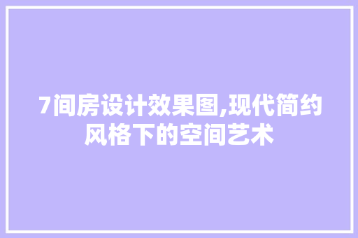 7间房设计效果图,现代简约风格下的空间艺术