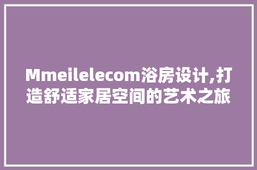 Mmeilelecom浴房设计,打造舒适家居空间的艺术之旅