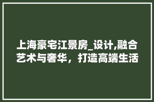 上海豪宅江景房_设计,融合艺术与奢华，打造高端生活空间
