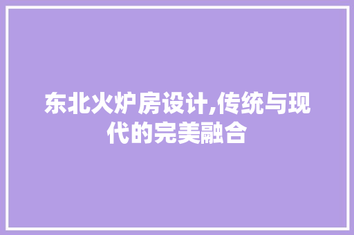 东北火炉房设计,传统与现代的完美融合