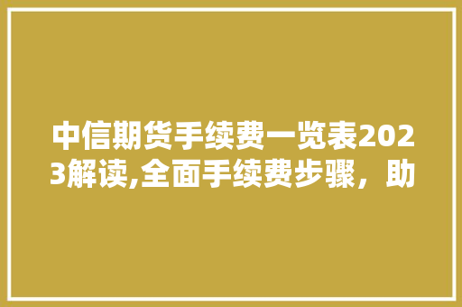 中信期货手续费一览表2023解读,全面手续费步骤，助力投资者精准决策