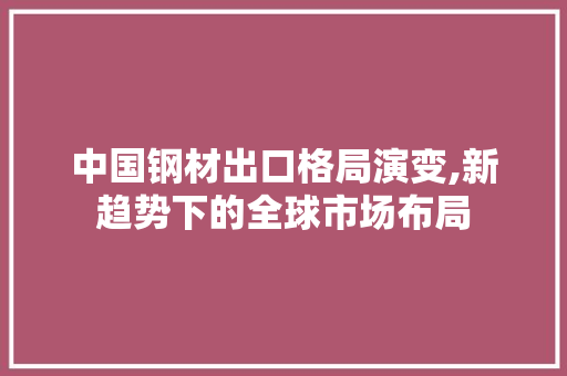 中国钢材出口格局演变,新趋势下的全球市场布局