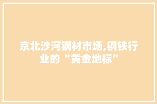 京北沙河钢材市场,钢铁行业的“黄金地标”