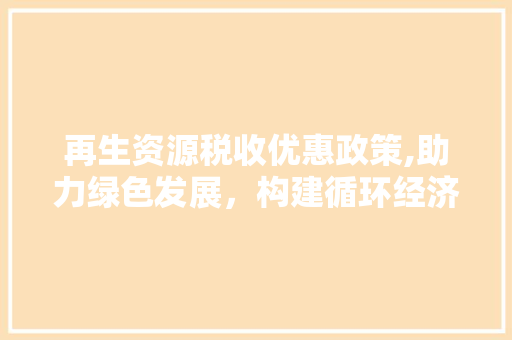 再生资源税收优惠政策,助力绿色发展，构建循环经济新格局