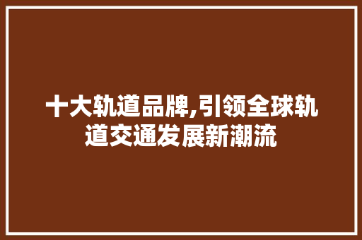 十大轨道品牌,引领全球轨道交通发展新潮流