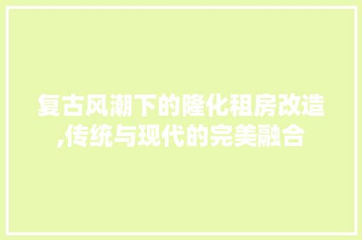 复古风潮下的隆化租房改造,传统与现代的完美融合