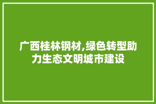 广西桂林钢材,绿色转型助力生态文明城市建设