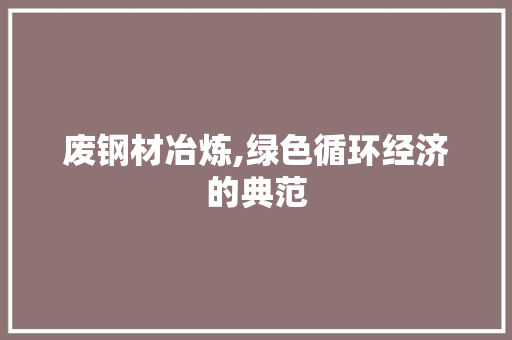 废钢材冶炼,绿色循环经济的典范