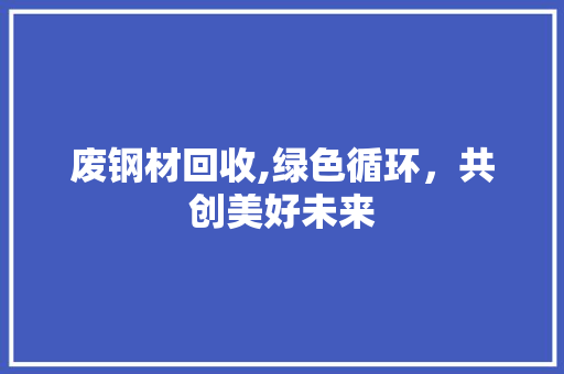 废钢材回收,绿色循环，共创美好未来