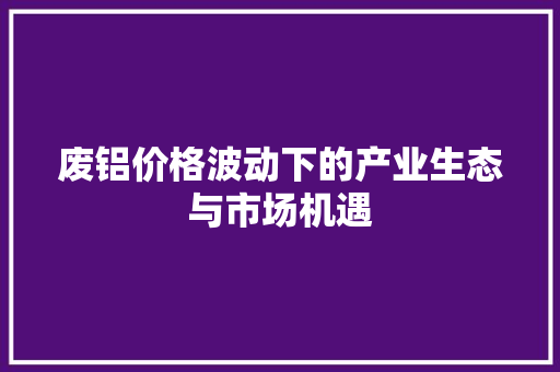 废铝价格波动下的产业生态与市场机遇
