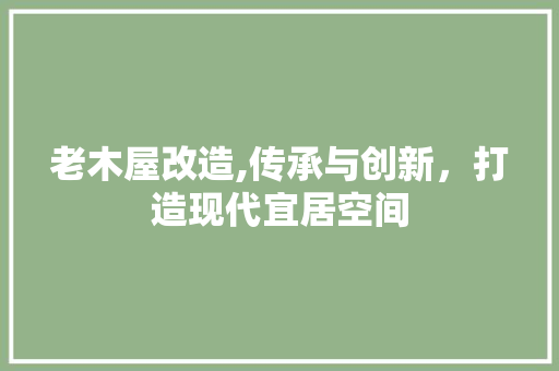老木屋改造,传承与创新，打造现代宜居空间
