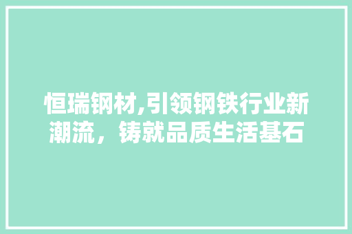 恒瑞钢材,引领钢铁行业新潮流，铸就品质生活基石