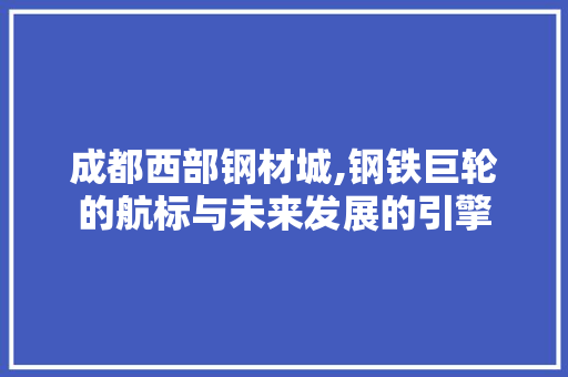 成都西部钢材城,钢铁巨轮的航标与未来发展的引擎