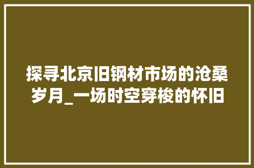 探寻北京旧钢材市场的沧桑岁月_一场时空穿梭的怀旧之旅