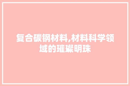 复合碳钢材料,材料科学领域的璀璨明珠
