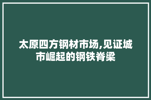 太原四方钢材市场,见证城市崛起的钢铁脊梁