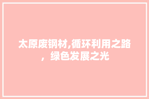 太原废钢材,循环利用之路，绿色发展之光