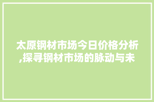 太原钢材市场今日价格分析,探寻钢材市场的脉动与未来趋势