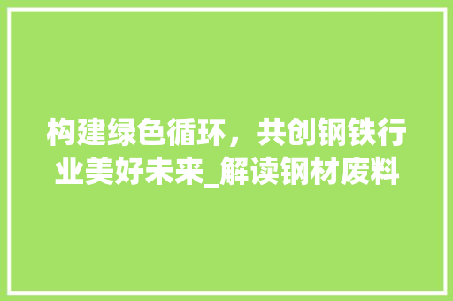 构建绿色循环，共创钢铁行业美好未来_解读钢材废料处理协议