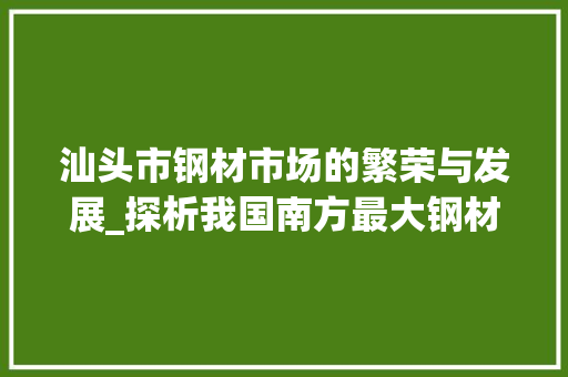汕头市钢材市场的繁荣与发展_探析我国南方最大钢材交易中心的崛起
