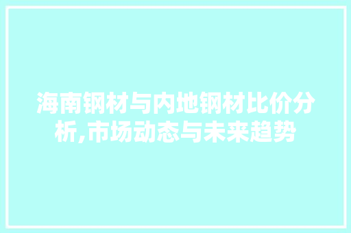 海南钢材与内地钢材比价分析,市场动态与未来趋势