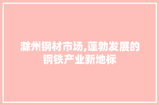 滁州钢材市场,蓬勃发展的钢铁产业新地标