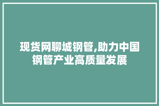 现货网聊城钢管,助力中国钢管产业高质量发展