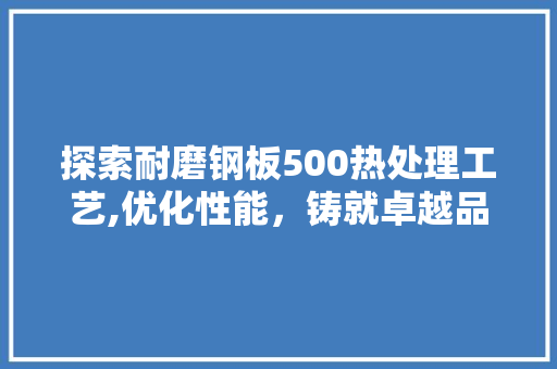 探索耐磨钢板500热处理工艺,优化性能，铸就卓越品质