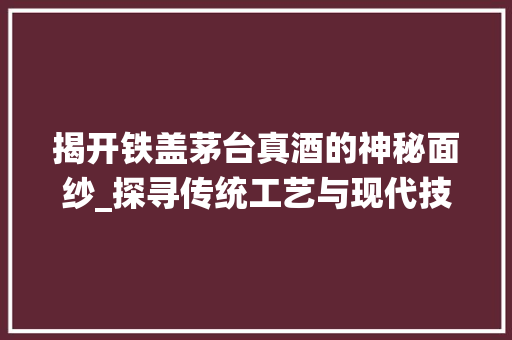 揭开铁盖茅台真酒的神秘面纱_探寻传统工艺与现代技术的完美融合