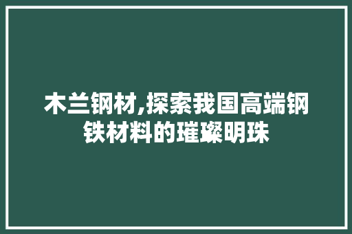 木兰钢材,探索我国高端钢铁材料的璀璨明珠