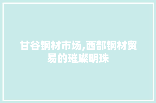 甘谷钢材市场,西部钢材贸易的璀璨明珠
