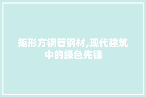 矩形方钢管钢材,现代建筑中的绿色先锋
