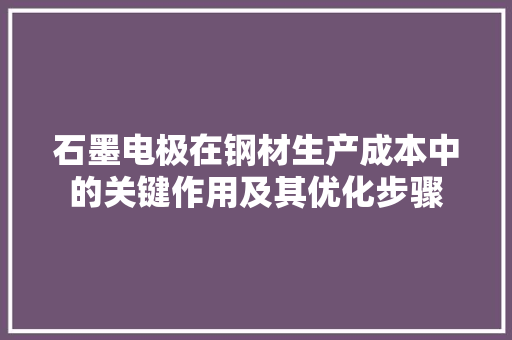 石墨电极在钢材生产成本中的关键作用及其优化步骤
