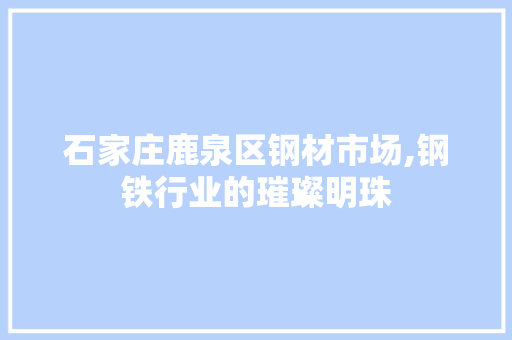 石家庄鹿泉区钢材市场,钢铁行业的璀璨明珠