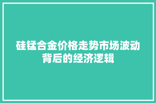 硅锰合金价格走势市场波动背后的经济逻辑