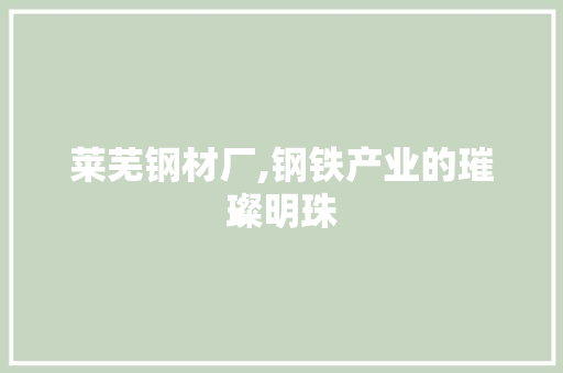 莱芜钢材厂,钢铁产业的璀璨明珠