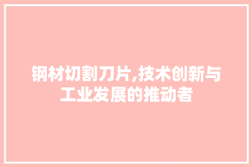 钢材切割刀片,技术创新与工业发展的推动者